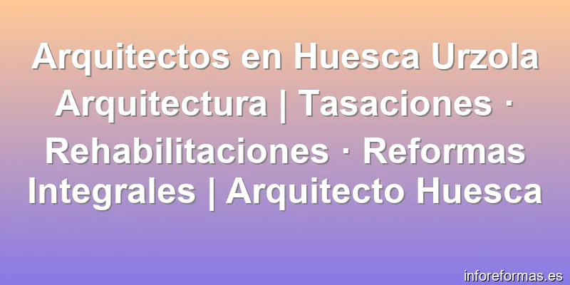 Arquitectos en Huesca Urzola Arquitectura | Tasaciones · Rehabilitaciones · Reformas Integrales | Arquitecto Huesca